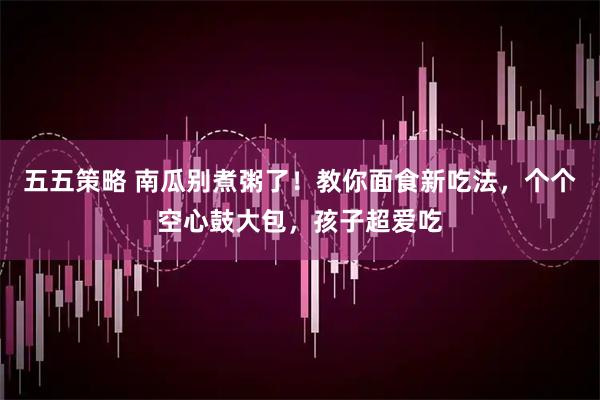 五五策略 南瓜别煮粥了！教你面食新吃法，个个空心鼓大包，孩子超爱吃