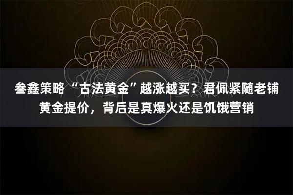 叁鑫策略 “古法黄金”越涨越买？君佩紧随老铺黄金提价，背后是真爆火还是饥饿营销