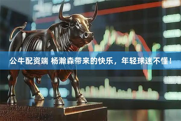 公牛配资端 杨瀚森带来的快乐，年轻球迷不懂！