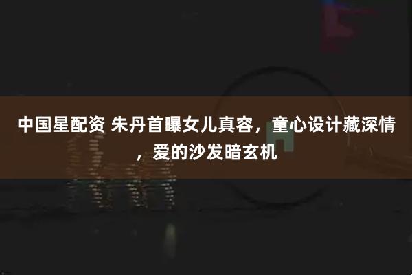 中国星配资 朱丹首曝女儿真容，童心设计藏深情，爱的沙发暗玄机