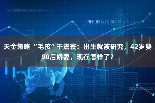 天金策略 “毛孩”于震寰：出生就被研究，42岁娶90后娇妻，现在怎样了？