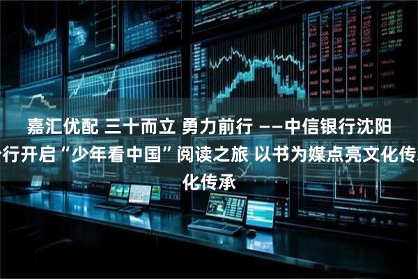 嘉汇优配 三十而立 勇力前行 ——中信银行沈阳分行开启“少年看中国”阅读之旅 以书为媒点亮文化传承