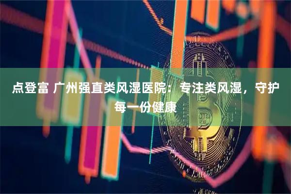 点登富 广州强直类风湿医院:专注类风湿,守护每一份健康