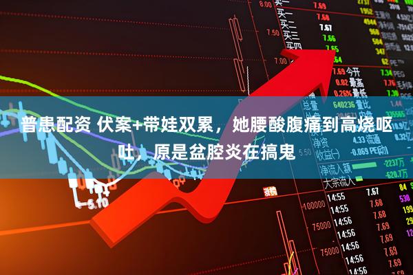 普患配资 伏案+带娃双累，她腰酸腹痛到高烧呕吐，原是盆腔炎在搞鬼
