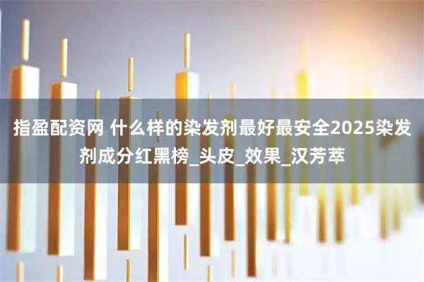 指盈配资网 什么样的染发剂最好最安全2025染发剂成分红黑榜_头皮_效果_汉芳萃