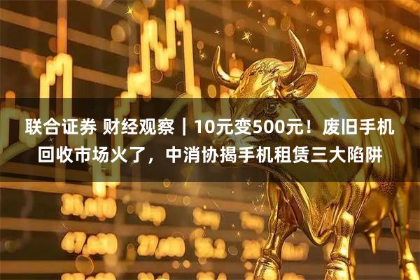 联合证券 财经观察|10元变500元!废旧手机回收市场火了,中消协揭手机租赁三大陷阱