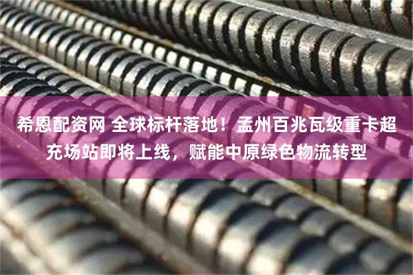 希恩配资网 全球标杆落地!孟州百兆瓦级重卡超充场站即将上线,赋能中原绿色物流转型