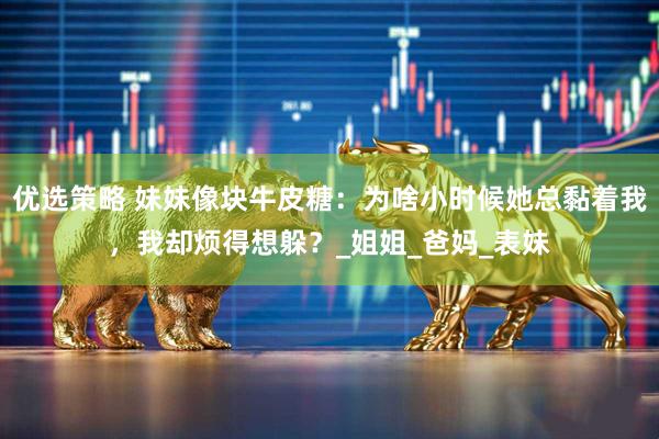 优选策略 妹妹像块牛皮糖：为啥小时候她总黏着我，我却烦得想躲？_姐姐_爸妈_表妹
