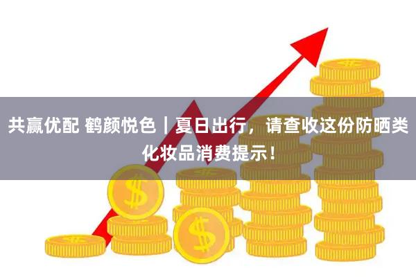 共赢优配 鹤颜悦色｜夏日出行，请查收这份防晒类化妆品消费提示！