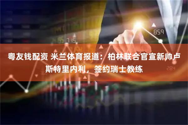 粤友钱配资 米兰体育报道：柏林联合官宣新帅卢斯特里内利，签约瑞士教练