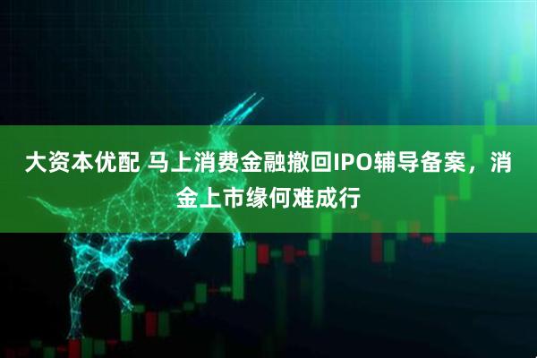 大资本优配 马上消费金融撤回IPO辅导备案，消金上市缘何难成行