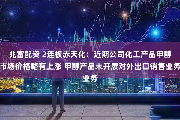 兆富配资 2连板赤天化：近期公司化工产品甲醇市场价格略有上涨 甲醇产品未开展对外出口销售业务