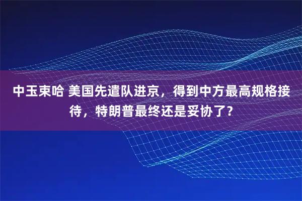 中玉束哈 美国先遣队进京，得到中方最高规格接待，特朗普最终还是妥协了？