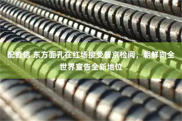 配查信 东方面孔在红场接受普京检阅，朝鲜向全世界宣告全新地位