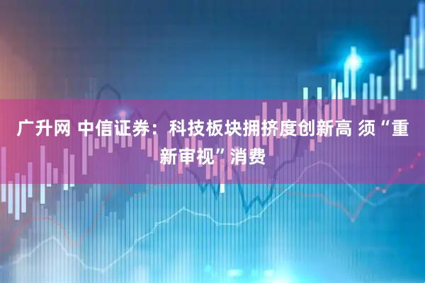 广升网 中信证券：科技板块拥挤度创新高 须“重新审视”消费