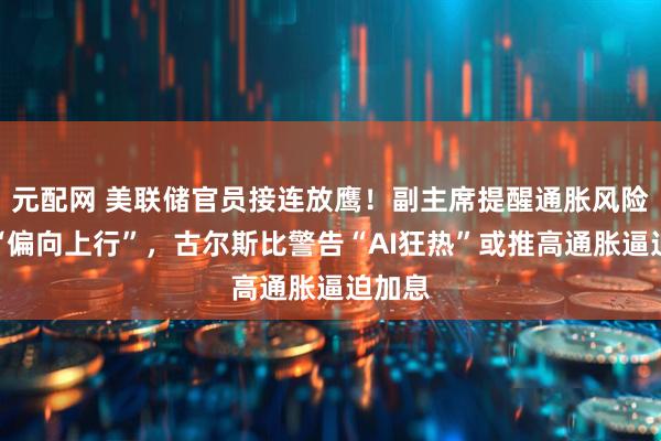 元配网 美联储官员接连放鹰！副主席提醒通胀风险依然“偏向上行”，古尔斯比警告“AI狂热”或推高通胀逼迫加息