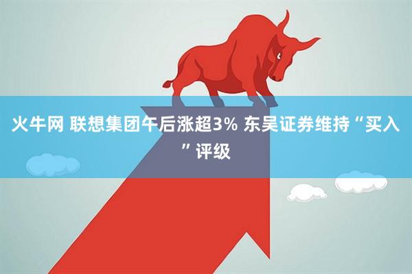 火牛网 联想集团午后涨超3% 东吴证券维持“买入”评级