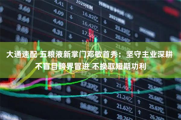 大通速配 五粮液新掌门邓敏首秀：坚守主业深耕 不盲目跨界冒进 不换取短期功利