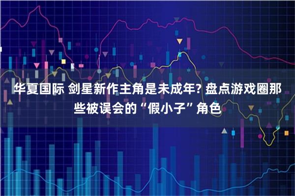 华夏国际 剑星新作主角是未成年? 盘点游戏圈那些被误会的“假小子”角色