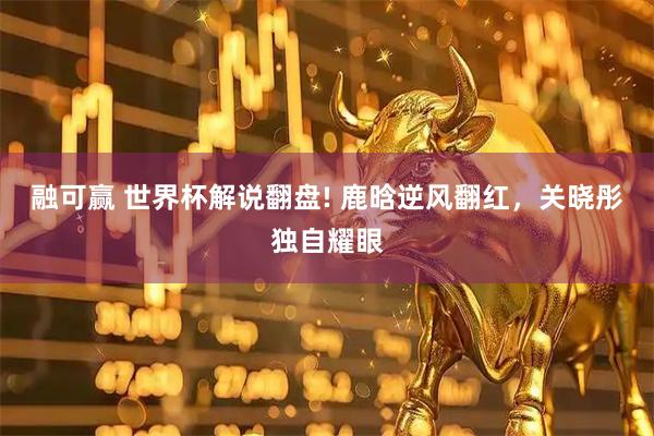 融可赢 世界杯解说翻盘! 鹿晗逆风翻红，关晓彤独自耀眼