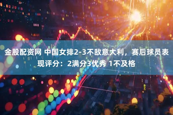 金股配资网 中国女排2-3不敌意大利，赛后球员表现评分：2满分3优秀 1不及格