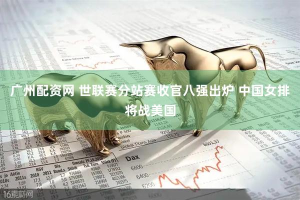 广州配资网 世联赛分站赛收官八强出炉 中国女排将战美国