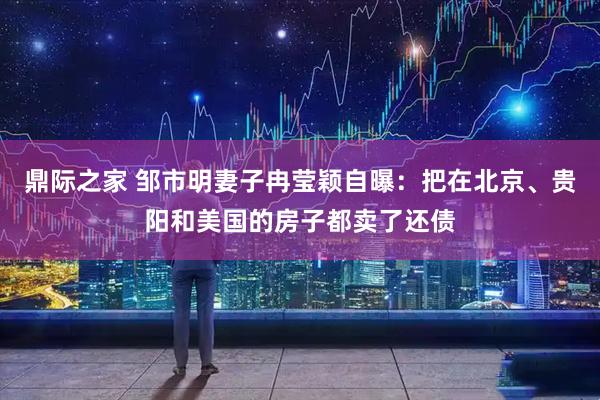 鼎际之家 邹市明妻子冉莹颖自曝:把在北京、贵阳和美国的房子都卖了还债