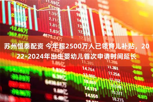 苏州恒泰配资 今年超2500万人已领育儿补贴，2022-2024年出生婴幼儿首次申请时间延长