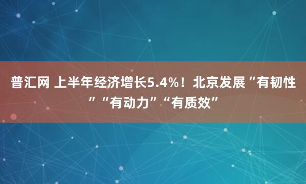 普汇网 上半年经济增长5.4%！北京发展“有韧性”“有动力”“有质效”