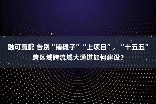 融可赢配 告别“铺摊子”“上项目”，“十五五”跨区域跨流域大通道如何建设？
