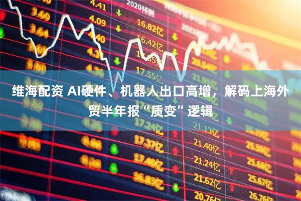 维海配资 AI硬件、机器人出口高增，解码上海外贸半年报“质变”逻辑