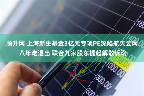 顺升网 上海新生基金3亿元专项PE深陷航天云网 八年难退出 联合九家股东提起解散诉讼