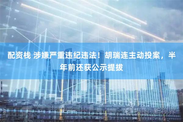 配资栈 涉嫌严重违纪违法！胡瑞连主动投案，半年前还获公示提拔