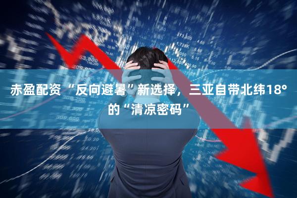 赤盈配资 “反向避暑”新选择，三亚自带北纬18°的“清凉密码”