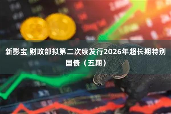 新影宝 财政部拟第二次续发行2026年超长期特别国债（五期）