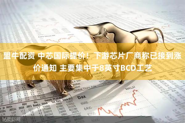 盟牛配资 中芯国际提价！下游芯片厂商称已接到涨价通知 主要集中于8英寸BCD工艺