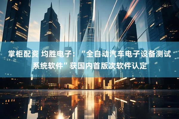 掌柜配资 均胜电子：“全自动汽车电子设备测试系统软件”获国内首版次软件认定