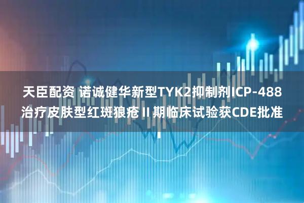 天臣配资 诺诚健华新型TYK2抑制剂ICP-488治疗皮肤型红斑狼疮Ⅱ期临床试验获CDE批准