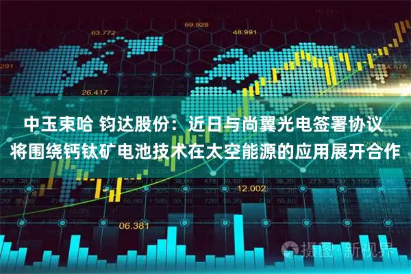 中玉束哈 钧达股份：近日与尚翼光电签署协议 将围绕钙钛矿电池技术在太空能源的应用展开合作